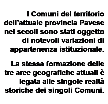 Text Box: I Comuni del territorio dellattuale provincia Pavese nei secoli sono stati oggetto di notevoli variazioni di appartenenza istituzionale.
La stessa formazione delle tre aree geografiche attuali  legata alle singole realt storiche dei singoli Comuni.
