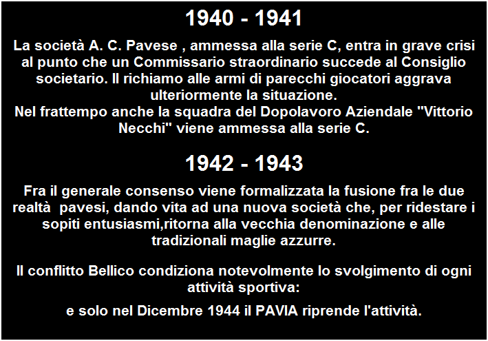 Casella di testo: 1940 - 1941
La societ A. C. Pavese , ammessa alla serie C, entra in grave crisi al punto che un Commissario straordinario succede al Consiglio societario. Il richiamo alle armi di parecchi giocatori aggrava ulteriormente la situazione.
Nel frattempo anche la squadra del Dopolavoro Aziendale "Vittorio Necchi" viene ammessa alla serie C.
1942 - 1943
Fra il generale consenso viene formalizzata la fusione fra le due realt  pavesi, dando vita ad una nuova societ che, per ridestare i sopiti entusiasmi,ritorna alla vecchia denominazione e alle tradizionali maglie azzurre.
Il conflitto Bellico condiziona notevolmente lo svolgimento di ogni attivit sportiva:
e solo nel Dicembre 1944 il PAVIA riprende l'attivit.
 


 
