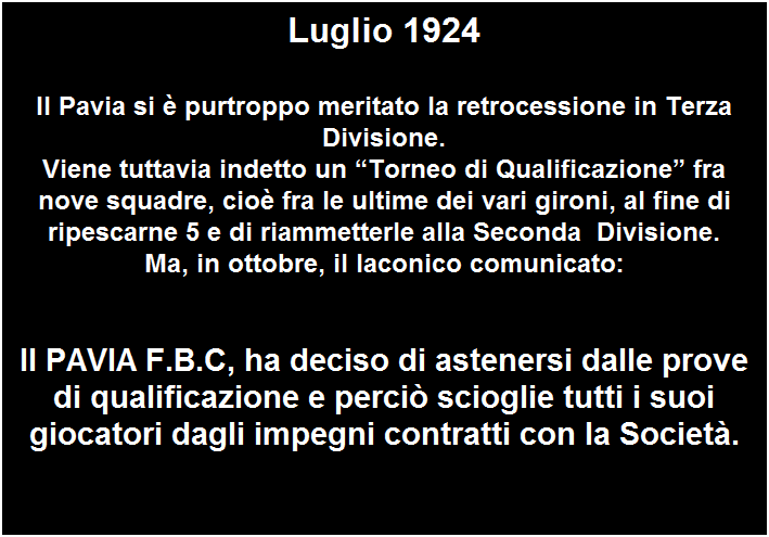 Casella di testo: Luglio 1924

Il Pavia si  purtroppo meritato la retrocessione in Terza Divisione.
Viene tuttavia indetto un Torneo di Qualificazione fra nove squadre, cio fra le ultime dei vari gironi, al fine di ripescarne 5 e di riammetterle alla Seconda  Divisione.
Ma, in ottobre, il laconico comunicato:

 
II PAVIA F.B.C, ha deciso di astenersi dalle prove di qualificazione e perci scioglie tutti i suoi giocatori dagli impegni contratti con la Societ.

 
