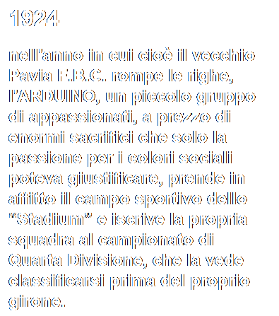 Casella di testo: 1924
nell'anno in cui cio il vecchio Pavia F.B.C. rompe le righe, l'ARDUINO, un piccolo gruppo di appassionati, a prezzo di enormi sacrifici che solo la passione per i colori sociali poteva giustificare, prende in affitto il campo sportivo dello Stadium e iscrive la propria squadra al campionato di Quarta Divisione, che la vede classificarsi prima del proprio girone.

 
