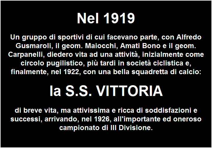 Casella di testo:  
Nel 1919
Un gruppo di sportivi di cui facevano parte, con Alfredo Gusmaroli, il geom. Maiocchi, Amati Bono e il geom. Carpanelli, diedero vita ad una attivit, inizialmente come circolo pugilistico, pi tardi in societ ciclistica e, finalmente, nel 1922, con una bella squadretta di calcio:
la S.S. VITTORIA
di breve vita, ma attivissima e ricca di soddisfazioni e successi, arrivando, nel 1926, all'importante ed oneroso campionato di III Divisione.
 


 
