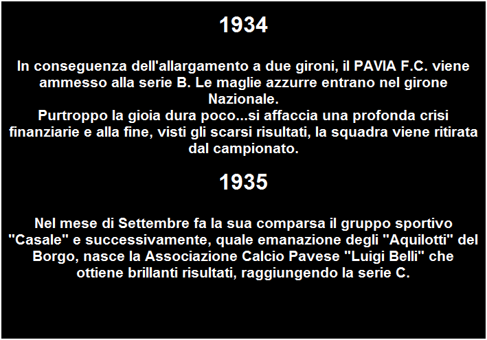 Casella di testo: 1934
In conseguenza dell'allargamento a due gironi, il PAVIA F.C. viene ammesso alla serie B. Le maglie azzurre entrano nel girone Nazionale.
Purtroppo la gioia dura poco...si affaccia una profonda crisi finanziarie e alla fine, visti gli scarsi risultati, la squadra viene ritirata dal campionato.
 
1935
Nel mese di Settembre fa la sua comparsa il gruppo sportivo "Casale" e successivamente, quale emanazione degli "Aquilotti" del Borgo, nasce la Associazione Calcio Pavese "Luigi Belli" che ottiene brillanti risultati, raggiungendo la serie C.

 
