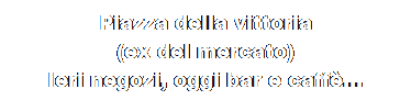 Casella di testo: Piazza della vittoria
(ex del mercato)
Ieri negozi, oggi bar e caff...
oggi dove sei ?
